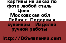 картины на заказ по фото любой стиль  › Цена ­ 2 900 - Московская обл., Лобня г. Подарки и сувениры » Изделия ручной работы   